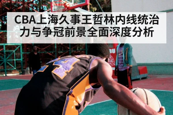 CBA上海久事王哲林内线统治力与争冠前景全面深度分析