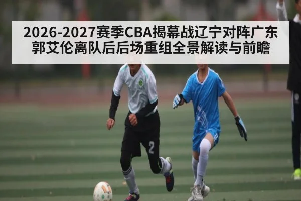 2026-2027赛季CBA揭幕战辽宁对阵广东郭艾伦离队后后场重组全景解读与前瞻